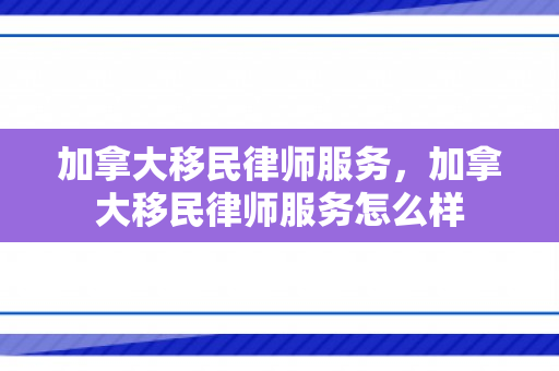 加拿大移民律师服务，加拿大移民律师服务怎么样