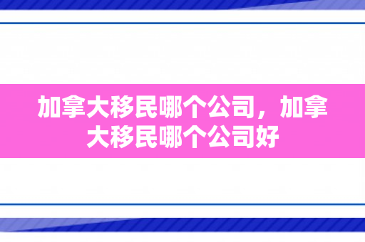 加拿大移民哪个公司，加拿大移民哪个公司好
