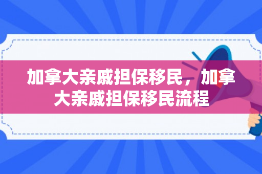 加拿大亲戚担保移民，加拿大亲戚担保移民流程