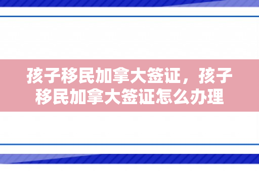 孩子移民加拿大签证，孩子移民加拿大签证怎么办理