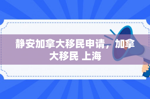 静安加拿大移民申请，加拿大移民 上海