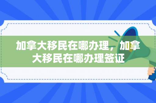 加拿大移民在哪办理，加拿大移民在哪办理签证