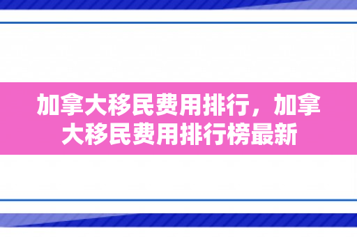 加拿大移民费用排行，加拿大移民费用排行榜最新