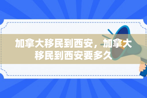 加拿大移民到西安，加拿大移民到西安要多久