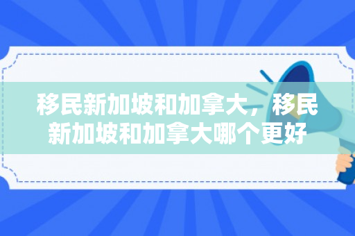 移民新加坡和加拿大，移民新加坡和加拿大哪个更好