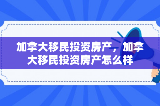 加拿大移民投资房产，加拿大移民投资房产怎么样