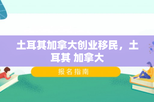 土耳其加拿大创业移民，土耳其 加拿大