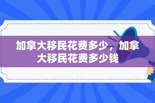 加拿大移民花费多少，加拿大移民花费多少钱