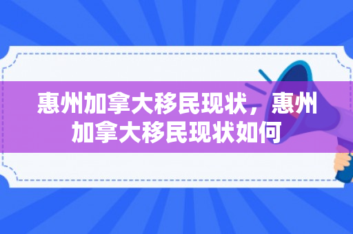 惠州加拿大移民现状，惠州加拿大移民现状如何