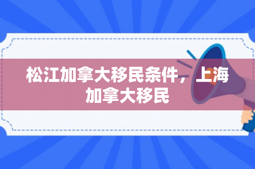 松江加拿大移民条件，上海加拿大移民