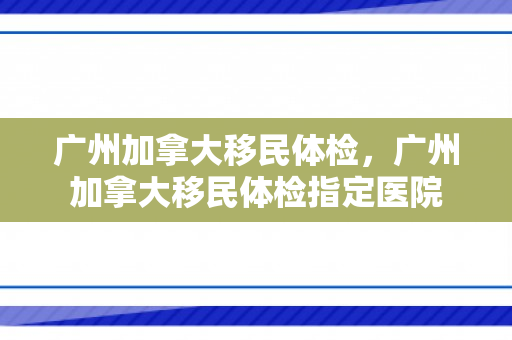 广州加拿大移民体检，广州加拿大移民体检指定医院