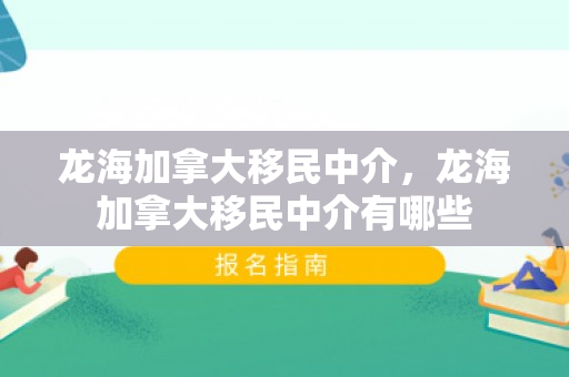 龙海加拿大移民中介，龙海加拿大移民中介有哪些
