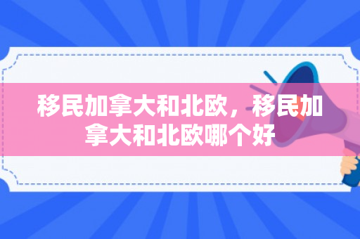 移民加拿大和北欧，移民加拿大和北欧哪个好
