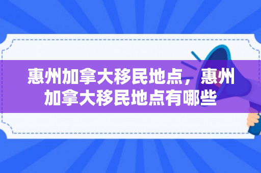 惠州加拿大移民地点，惠州加拿大移民地点有哪些