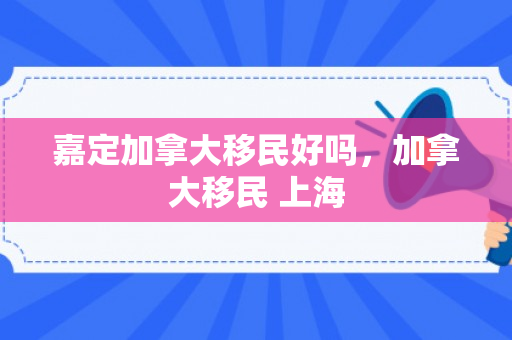 嘉定加拿大移民好吗，加拿大移民 上海