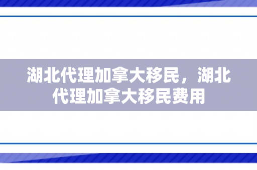 湖北代理加拿大移民，湖北代理加拿大移民费用