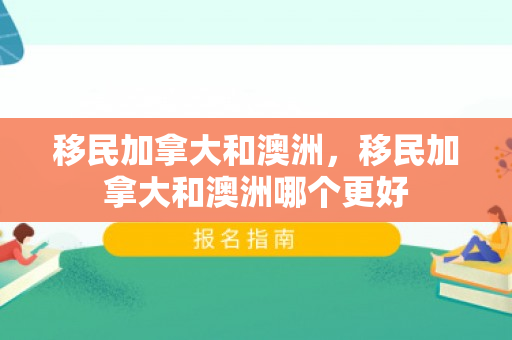 移民加拿大和澳洲，移民加拿大和澳洲哪个更好