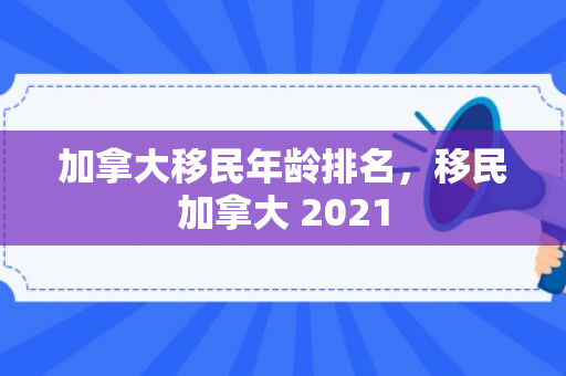 加拿大移民年龄排名，移民加拿大 2021