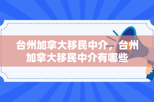 台州加拿大移民中介，台州加拿大移民中介有哪些