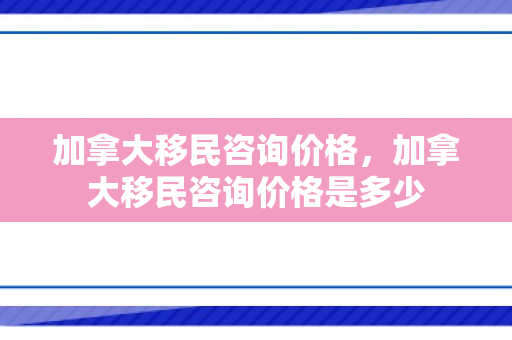 加拿大移民咨询价格，加拿大移民咨询价格是多少