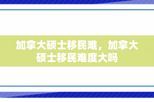 加拿大硕士移民难，加拿大硕士移民难度大吗