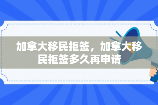 加拿大移民拒签，加拿大移民拒签多久再申请
