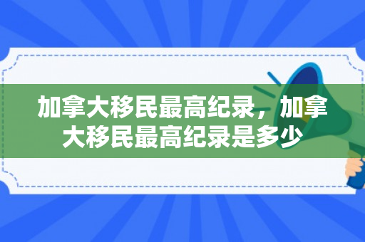 加拿大移民最高纪录，加拿大移民最高纪录是多少