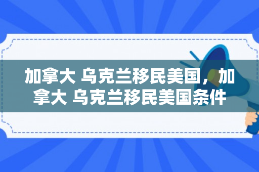 加拿大 乌克兰移民美国，加拿大 乌克兰移民美国条件