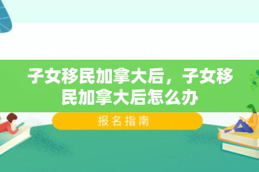 子女移民加拿大后，子女移民加拿大后怎么办