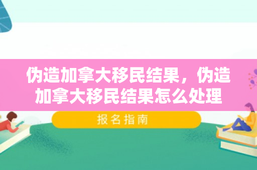 伪造加拿大移民结果，伪造加拿大移民结果怎么处理