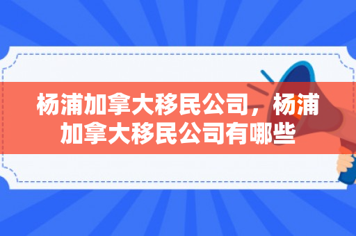杨浦加拿大移民公司，杨浦加拿大移民公司有哪些