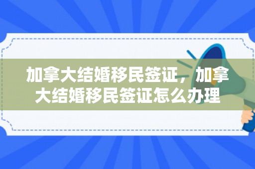 加拿大结婚移民签证，加拿大结婚移民签证怎么办理