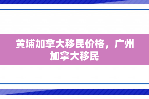 黄埔加拿大移民价格，广州加拿大移民