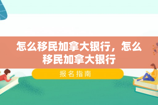 怎么移民加拿大银行，怎么移民加拿大银行