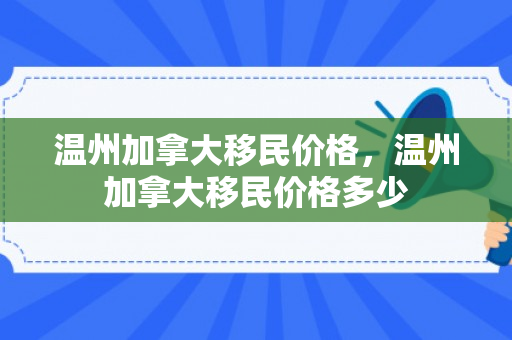 温州加拿大移民价格，温州加拿大移民价格多少