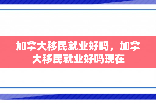 加拿大移民就业好吗，加拿大移民就业好吗现在