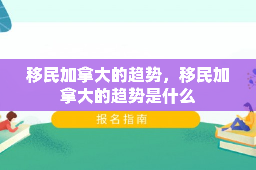 移民加拿大的趋势，移民加拿大的趋势是什么