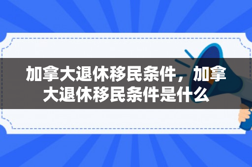 加拿大退休移民条件，加拿大退休移民条件是什么