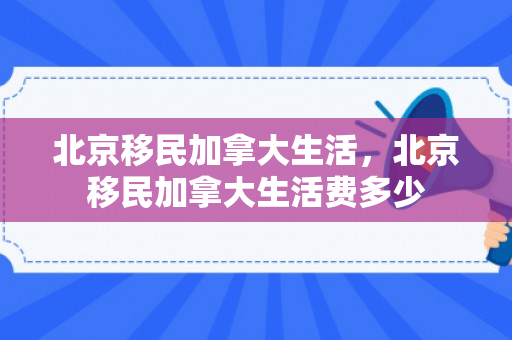 北京移民加拿大生活，北京移民加拿大生活费多少