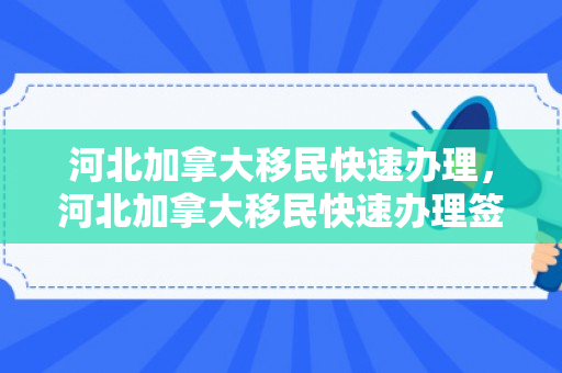 河北加拿大移民快速办理，河北加拿大移民快速办理签证流程