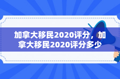 加拿大移民2020评分，加拿大移民2020评分多少
