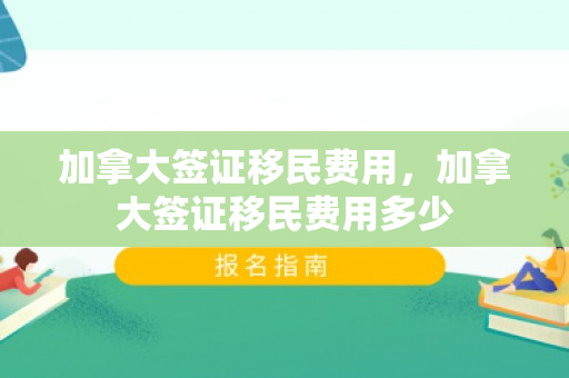 加拿大签证移民费用，加拿大签证移民费用多少