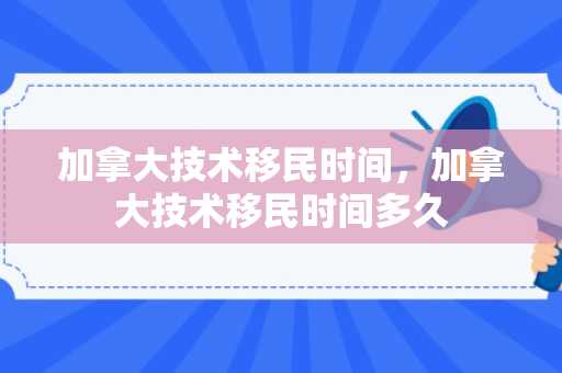 加拿大技术移民时间，加拿大技术移民时间多久
