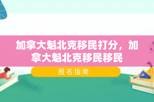 加拿大魁北克移民打分，加拿大魁北克移民移民