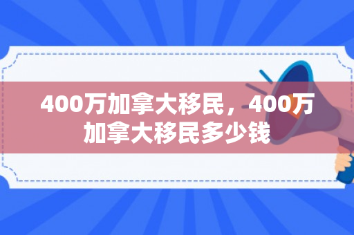 400万加拿大移民，400万加拿大移民多少钱