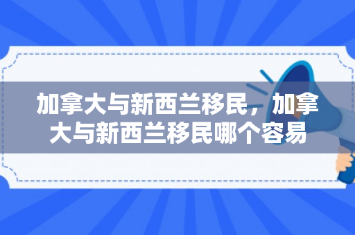 加拿大与新西兰移民，加拿大与新西兰移民哪个容易