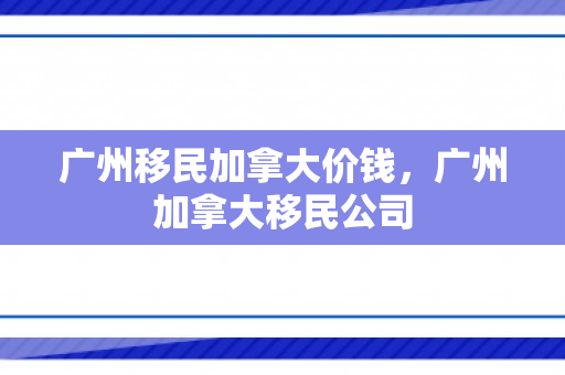广州移民加拿大价钱，广州加拿大移民公司