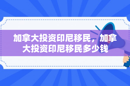加拿大投资印尼移民，加拿大投资印尼移民多少钱