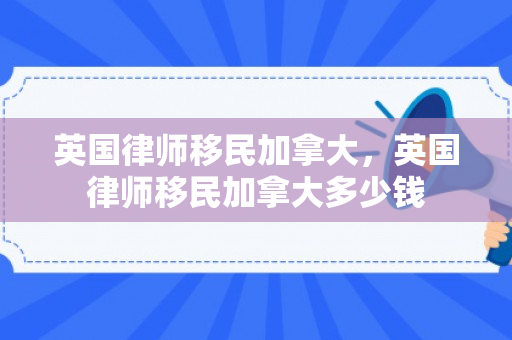 英国律师移民加拿大，英国律师移民加拿大多少钱