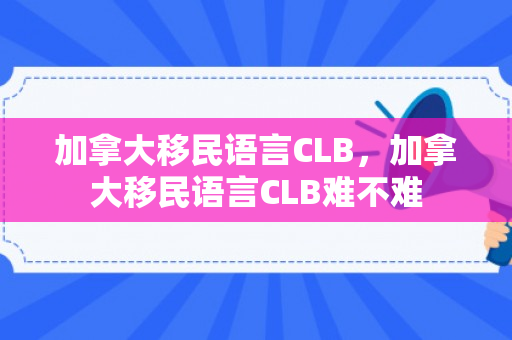 加拿大移民语言CLB，加拿大移民语言CLB难不难